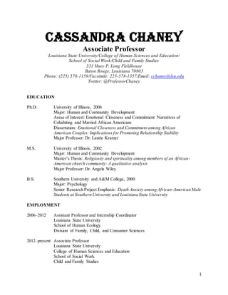 1
Cassandra Chaney
Associate Professor
Louisiana State University/College of Human Sciences and Education/
School of Social Work/Child and Family Studies
331 Huey P. Long Fieldhouse
Baton Rouge, Louisiana 70803
Phone: (225) 578-1159/Facsimile: 225-578-1357/Email: cchaney@lsu.edu
Twitter: @ProfessorChaney
EDUCATION
Ph.D. University of Illinois, 2006
Major: Human and Community Development
Areas of Interest: Emotional Closeness and Commitment Narratives of
Cohabiting and Married African Americans
Dissertation: Emotional Closeness and Commitment among African
American Couples: Implications for Promoting Relationship Stability
Major Professor: Dr. Laurie Kramer
M.S. University of Illinois, 2002
Major: Human and Community Development
Master’s Thesis: Religiosity and spirituality among members of an African-
American church community: A qualitative analysis
Major Professor: Dr. Angela Wiley
B.S. Southern University and A&M College, 2000
Major: Psychology
Senior Research Project Emphasis: Death Anxiety among African-American Male
Students at Southern University and Louisiana State University
EMPLOYMENT
2006–2012 Assistant Professor and Internship Coordinator
Louisiana State University
School of Human Ecology
Division of Family, Child, and Consumer Sciences
2012–present Associate Professor
Louisiana State University
College of Human Sciences and Education
School of Social Work
Child and Family Studies
 