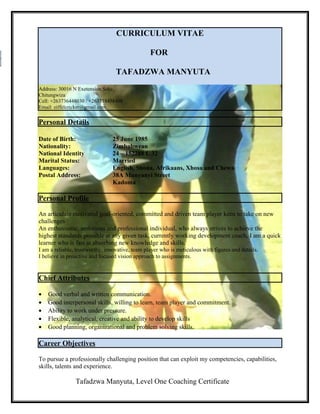 CURRICULUM VITAE
FOR
TAFADZWA MANYUTA
Address: 30016 N Exetension Seke,
Chitungwiza
Cell: +263736448030 / +263718458498
Email: eiffelcricket@gmail.com
Personal Details
Date of Birth: 25 June 1985
Nationality: Zimbabwean
National Identity 24 – 152288 L 32
Marital Status: Married
Languages: English, Shona, Afrikaans, Xhosa and Chewa
Postal Address: 38A Munyanyi Street
Kadoma
Personal Profile
An articulate motivated goal-oriented, committed and driven team player keen to take on new
challenges
An enthusiastic, ambitious and professional individual, who always strives to achieve the
highest standards possible at any given task, currently working development coach, I am a quick
learner who is fast at absorbing new knowledge and skills.
I am a reliable, trustworthy, innovative, team player who is meticulous with figures and details.
I believe in proactive and focused vision approach to assignments.
Chief Attributes
• Good verbal and written communication.
• Good interpersonal skills, willing to learn, team player and commitment.
• Ability to work under pressure.
• Flexible, analytical, creative and ability to develop skills
• Good planning, organizational and problem solving skills.
Career Objectives
To pursue a professionally challenging position that can exploit my competencies, capabilities,
skills, talents and experience.
Tafadzwa Manyuta, Level One Coaching Certificate
 