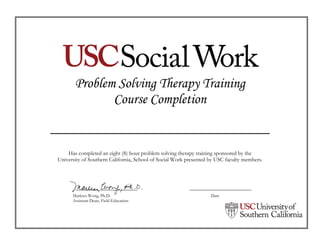Problem Solving Therapy Training
Course Completion
_______________________________
Has completed an eight (8) hour problem solving therapy training sponsored by the
University of Southern California, School of Social Work presented by USC faculty members.
Marleen Wong, Ph.D. Date
Assistant Dean, Field Education
Brandon R. Washington
22 August 2015
 