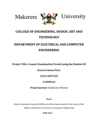 COLLEGE OF ENGINEERING, DESIGN, ART AND
TECHNOLOGY
DEPARTMENT OF ELECTRICAL AND COMPUTER
ENGINEERING
Project Title: A smart Examination Permit using the Student ID
Kaweesi Simon Peter
10/U/10079/PS
210008165
Project partner: Kajibwami Micheal
Thesis
Report submitted in partial fulfillment of the requirements for the award of the
Degree of Bachelors of Science in Computer Engineering
JUNE 2014
Makerere University
 
