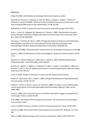 References
Allaby,M.(2004). Oxford dictionary of Ecology.Oxford universitypress,London
Allentofy,M.,Schuster,S.,Holdaway,R.,Hale,M.,Mclay, E.,Oskam, C., Gilbert,T.,Spencer,P.,
Willerslev,E.,Bunce,M.(2009). Identificationof microsatellitesfromanextinctmoaspeciesusing
high-throughput(454) sequence data. Biotechniques, Vol 46:195-200
Blackwelder,R.(1967). A critique of numerical taxonomy. Systematiczoology,Vol 16: 64-72
Burns,J., Janzen,D.,Hajbabaei,M.,Hallwachs,W.,Herbert,P.(2007). DNA barcodesand cryptic
speciesof skipperbutterfliesinthe genuspericharesinAreade ConservacionGuanacaste,Costa
Rica. PNAS, Vol 105: 6350-6355
Dornburg,A.,Friedman,M.,Near,T. (2015). Phylogeneticanalysisof molecularandmorphological
data highlightsuncertaintyinthe relationshipof fossilandlivingspeciesof Elopomorpha
(Actinopterygii:Teleostei). Molecularphylogeneticsand evolution,Vol 89:205-218
Ereshefsky,M.(2001). The povertyof the Linnaean hierarchy.Cambridge universitypress,Cambridge
Gibson,L. (1987). Do DNA distances reveal avianphylogeny?. Geosciencesresearch institute, Vol 14 :
47-76
Goncalves,P.,Oliveira-Marques,A.,Matsumoto,T.,Miyaki,C.(2015). DNA Barcodingidentifies
illegal parrottrade. Journalof heredity, Vol 10: 560-564
Guichoux,E.,Lagache,L., Wagner,S., Chasumeil,P.,Leger,P.,Lepais,O.,Lepoittevin,C.,Malausa,T.,
Revardel,E.,Salin,F.,Petit,R.(2011) Currenttrendsinmicrosatellite genotyping. Molecularecology
resources,Vol 11: 591-611
Harris,R. (2005). Attackson Taxonomy.Americanscientist, SigmaXi,NorthCarolina
Herbert,P.,CywinskaA.,Ball,S.,Waard,J. (2003). Biological identificationsthroughDNA barcodes.
The royalsociety, Vol 270: 313-321
Herbert,P.,Penton,E.,Burns,J.,Janzen,D.,Hallwachs.(2004). Ten speciesinone:DNA barcoding
revealscrypticspeciesinthe neotropical skipperbutterflyAstraptesfulgerator. PNAS, vol 101:
14812-14817
Houde,P.(1986). Ostrichancestorsfoundinthe NorthernHemisphere suggestnew hypothesisof
rartite origins. Nature, vol 324: 563-565
ICZN.(2000). Internationalcodeof zoologicalnomenclature. The international trustof Zoological
nomenclature,London
Jensen,R.(2009). Phenetics:revolution,reformornatural consequences?.Taxon,Vol 58:50-60
Lefevre,B. (2008). The nucleolusof the maternal gamete isessential forlife. Bioessays,Vol 7:613-
616
Miller,S.(2007). DNA barcoding andthe renaissance of taxonomy. PNAS, Vol104: 4775-4776
 