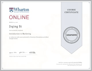 EDUCA
T
ION FOR EVE
R
YONE
CO
U
R
S
E
C E R T I F
I
C
A
TE
COURSE
CERTIFICATE
MARCH 25, 2016
Jiqing Si
Introduction to Marketing
an online non-credit course authorized by University of Pennsylvania and offered
through Coursera
has successfully completed
Barbara E. Kahn, Peter Fader, David R. Bell
Verify at coursera.org/verify/5AL2G3ZTHWR9
Coursera has confirmed the identity of this individual and
their participation in the course.
 