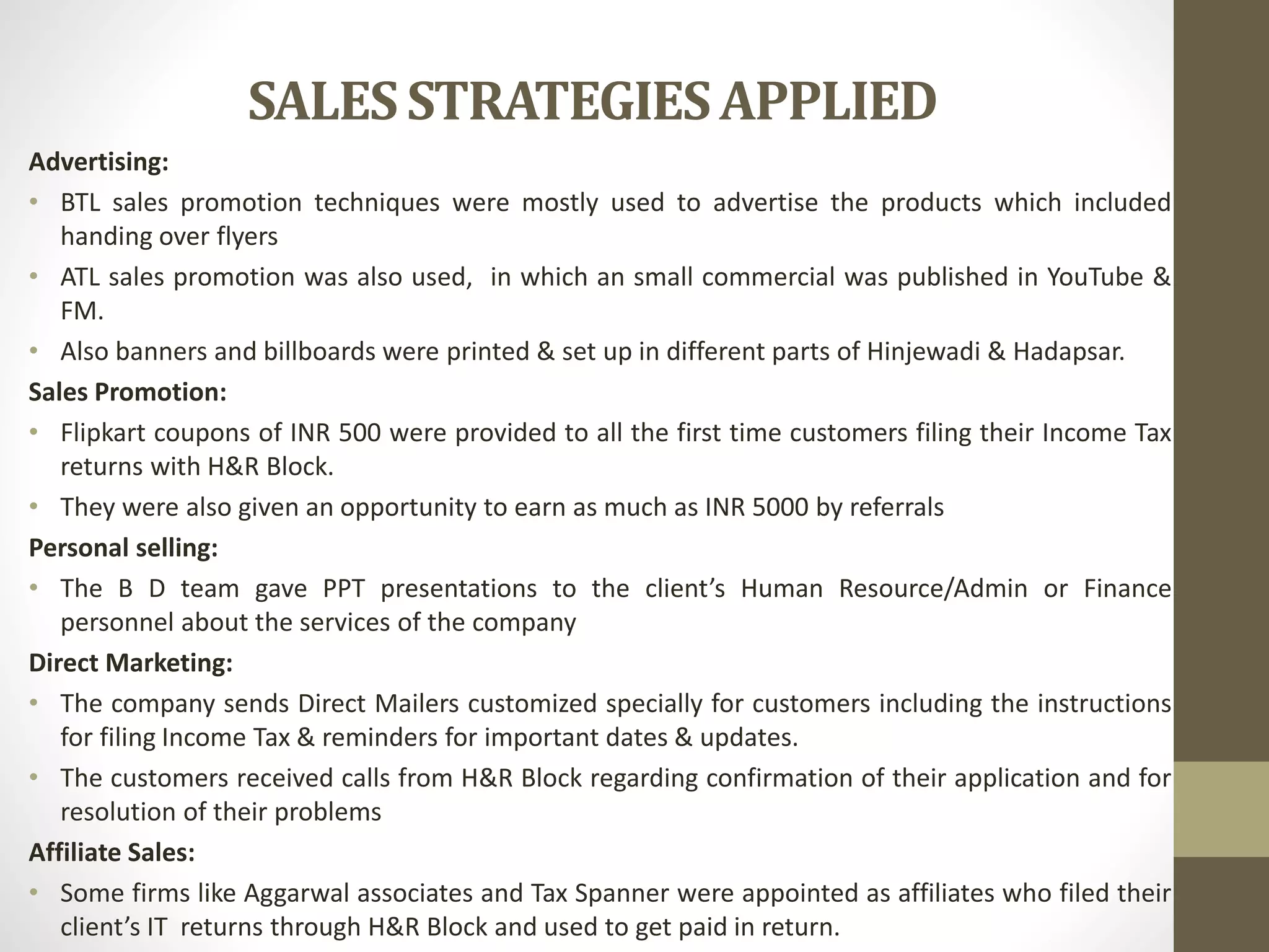 SALESSTRATEGIESAPPLIED
Advertising:
• BTL sales promotion techniques were mostly used to advertise the products which included
handing over flyers
• ATL sales promotion was also used, in which an small commercial was published in YouTube &
FM.
• Also banners and billboards were printed & set up in different parts of Hinjewadi & Hadapsar.
Sales Promotion:
• Flipkart coupons of INR 500 were provided to all the first time customers filing their Income Tax
returns with H&R Block.
• They were also given an opportunity to earn as much as INR 5000 by referrals
Personal selling:
• The B D team gave PPT presentations to the client’s Human Resource/Admin or Finance
personnel about the services of the company
Direct Marketing:
• The company sends Direct Mailers customized specially for customers including the instructions
for filing Income Tax & reminders for important dates & updates.
• The customers received calls from H&R Block regarding confirmation of their application and for
resolution of their problems
Affiliate Sales:
• Some firms like Aggarwal associates and Tax Spanner were appointed as affiliates who filed their
client’s IT returns through H&R Block and used to get paid in return.
 