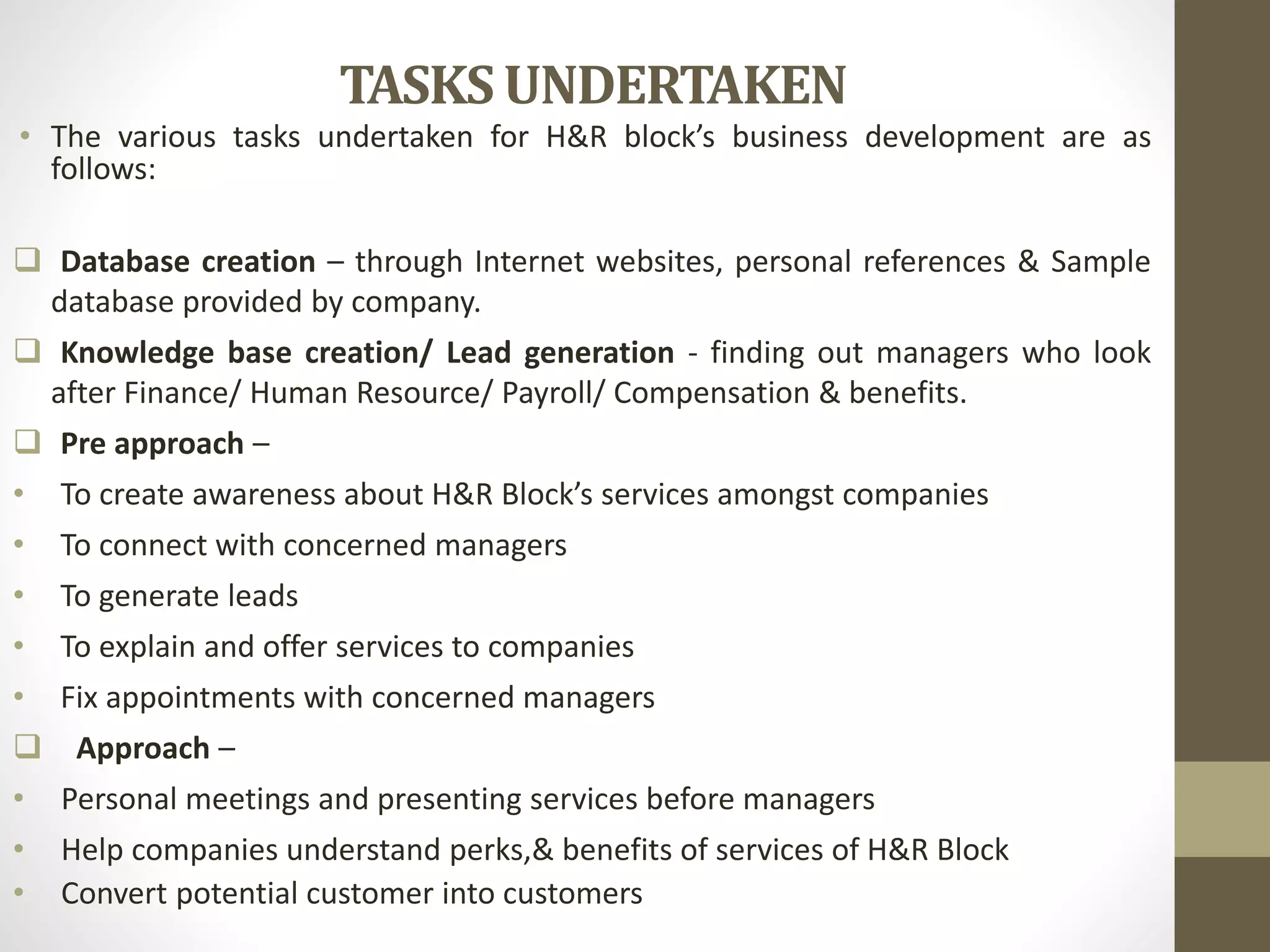 TASKS UNDERTAKEN
• The various tasks undertaken for H&R block’s business development are as
follows:
 Database creation – through Internet websites, personal references & Sample
database provided by company.
 Knowledge base creation/ Lead generation - finding out managers who look
after Finance/ Human Resource/ Payroll/ Compensation & benefits.
 Pre approach –
• To create awareness about H&R Block’s services amongst companies
• To connect with concerned managers
• To generate leads
• To explain and offer services to companies
• Fix appointments with concerned managers
 Approach –
• Personal meetings and presenting services before managers
• Help companies understand perks,& benefits of services of H&R Block
• Convert potential customer into customers
 