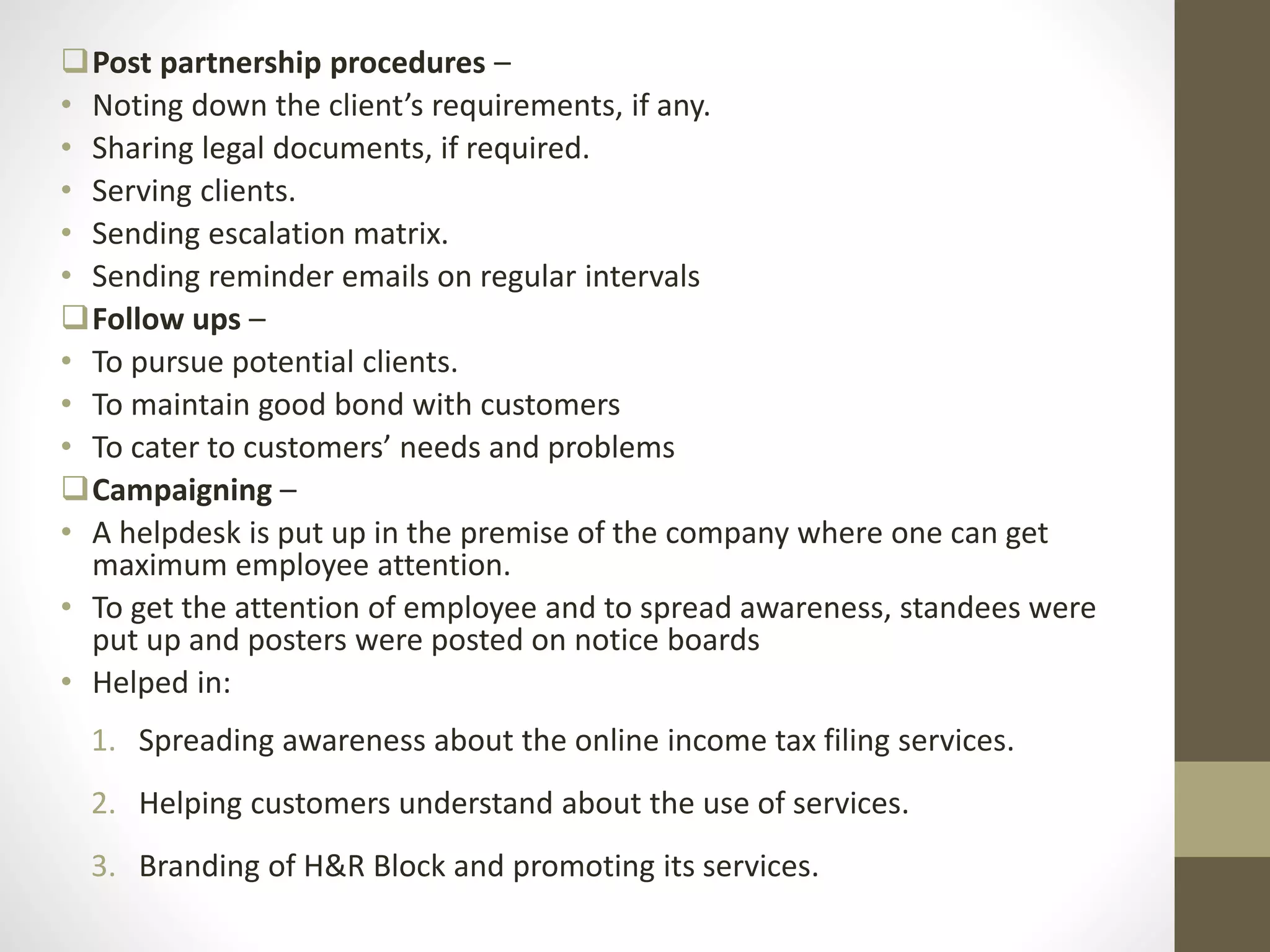 Post partnership procedures –
• Noting down the client’s requirements, if any.
• Sharing legal documents, if required.
• Serving clients.
• Sending escalation matrix.
• Sending reminder emails on regular intervals
Follow ups –
• To pursue potential clients.
• To maintain good bond with customers
• To cater to customers’ needs and problems
Campaigning –
• A helpdesk is put up in the premise of the company where one can get
maximum employee attention.
• To get the attention of employee and to spread awareness, standees were
put up and posters were posted on notice boards
• Helped in:
1. Spreading awareness about the online income tax filing services.
2. Helping customers understand about the use of services.
3. Branding of H&R Block and promoting its services.
 