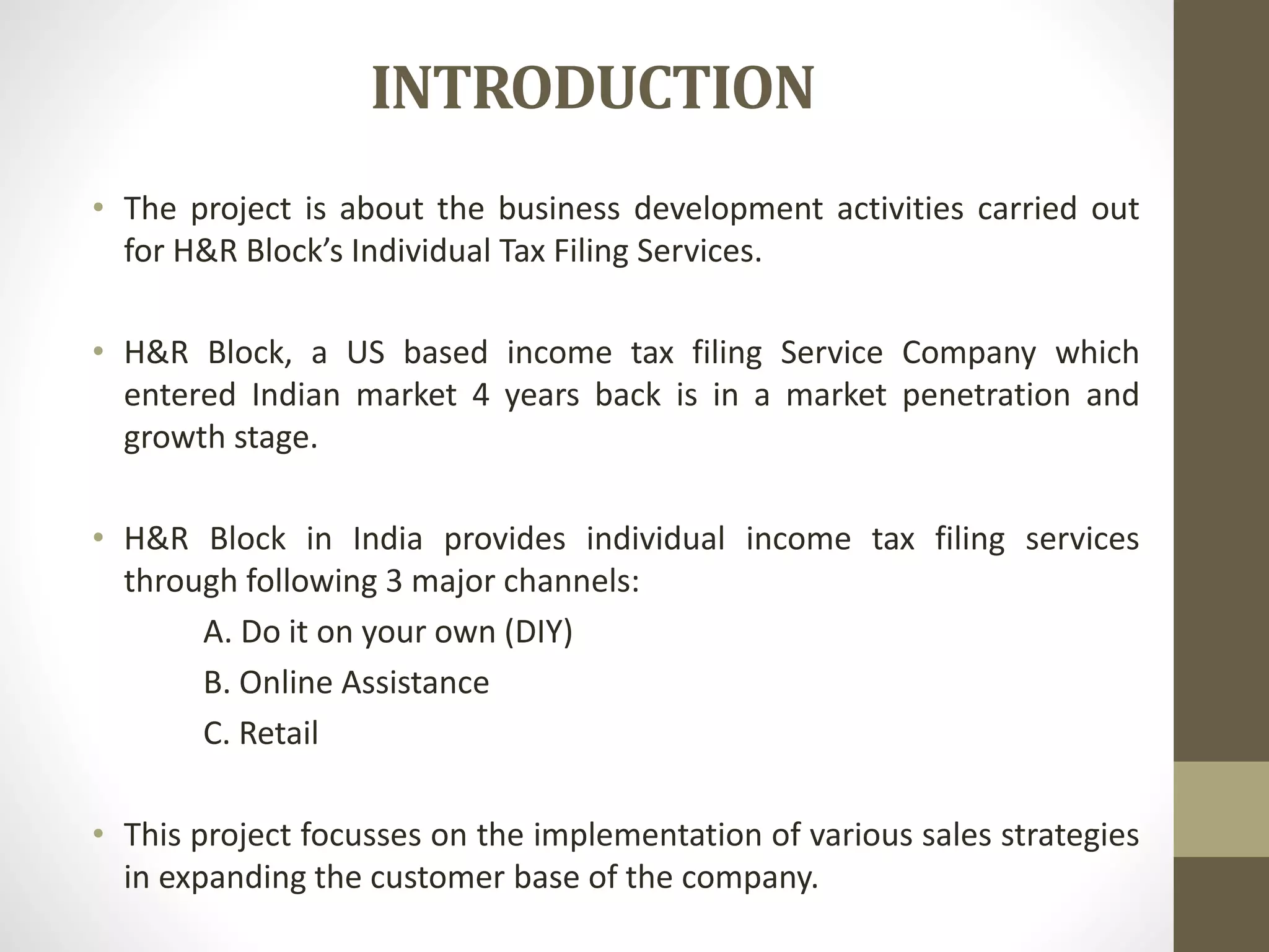 INTRODUCTION
• The project is about the business development activities carried out
for H&R Block’s Individual Tax Filing Services.
• H&R Block, a US based income tax filing Service Company which
entered Indian market 4 years back is in a market penetration and
growth stage.
• H&R Block in India provides individual income tax filing services
through following 3 major channels:
A. Do it on your own (DIY)
B. Online Assistance
C. Retail
• This project focusses on the implementation of various sales strategies
in expanding the customer base of the company.
 