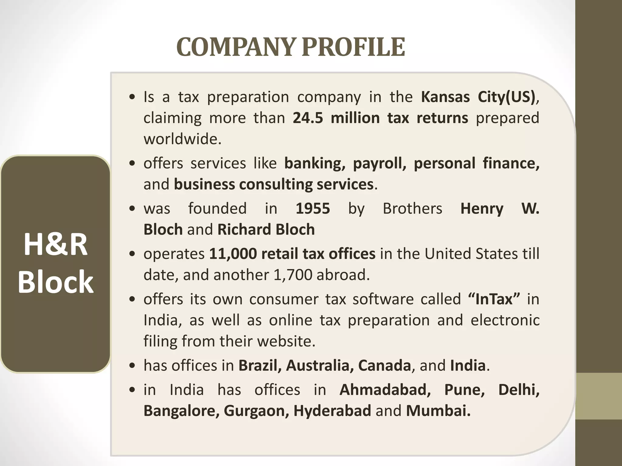 COMPANYPROFILE
• Is a tax preparation company in the Kansas City(US),
claiming more than 24.5 million tax returns prepared
worldwide.
• offers services like banking, payroll, personal finance,
and business consulting services.
• was founded in 1955 by Brothers Henry W.
Bloch and Richard Bloch
• operates 11,000 retail tax offices in the United States till
date, and another 1,700 abroad.
• offers its own consumer tax software called “InTax” in
India, as well as online tax preparation and electronic
filing from their website.
• has offices in Brazil, Australia, Canada, and India.
• in India has offices in Ahmadabad, Pune, Delhi,
Bangalore, Gurgaon, Hyderabad and Mumbai.
H&R
Block
 