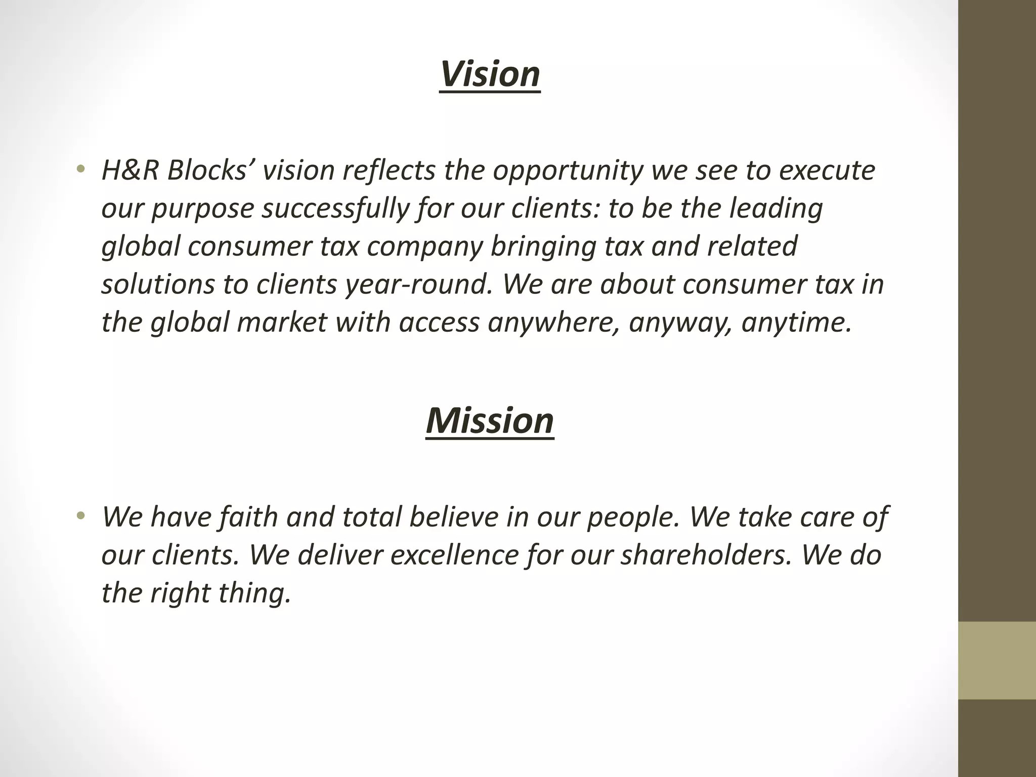 Vision
• H&R Blocks’ vision reflects the opportunity we see to execute
our purpose successfully for our clients: to be the leading
global consumer tax company bringing tax and related
solutions to clients year-round. We are about consumer tax in
the global market with access anywhere, anyway, anytime.
Mission
• We have faith and total believe in our people. We take care of
our clients. We deliver excellence for our shareholders. We do
the right thing.
 