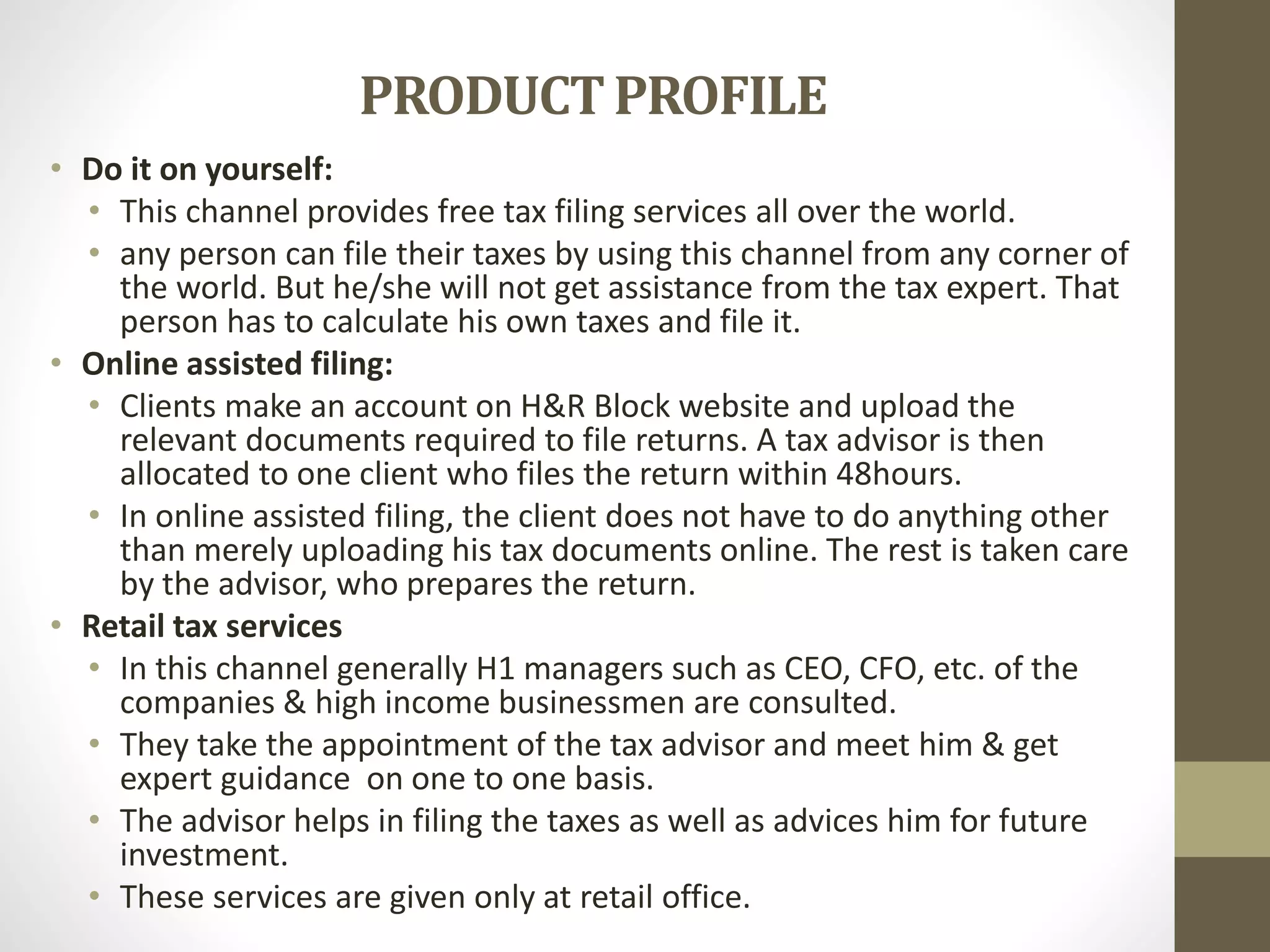 PRODUCTPROFILE
• Do it on yourself:
• This channel provides free tax filing services all over the world.
• any person can file their taxes by using this channel from any corner of
the world. But he/she will not get assistance from the tax expert. That
person has to calculate his own taxes and file it.
• Online assisted filing:
• Clients make an account on H&R Block website and upload the
relevant documents required to file returns. A tax advisor is then
allocated to one client who files the return within 48hours.
• In online assisted filing, the client does not have to do anything other
than merely uploading his tax documents online. The rest is taken care
by the advisor, who prepares the return.
• Retail tax services
• In this channel generally H1 managers such as CEO, CFO, etc. of the
companies & high income businessmen are consulted.
• They take the appointment of the tax advisor and meet him & get
expert guidance on one to one basis.
• The advisor helps in filing the taxes as well as advices him for future
investment.
• These services are given only at retail office.
 
