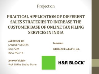 Projecton
PRACTICALAPPLICATIONOF DIFFERENT
SALESSTRATEGIESTO INCREASETHE
CUSTOMERBASEOFONLINE TAX FILING
SERVICESIN INDIA
Submitted by:
SANDEEP MISHRA
DIV: A2M
ROLL NO.: 44
Internal Guide:
Prof Shikha Sindhu Mann
Company:
H&R BLOCK India Pvt. Ltd.
 