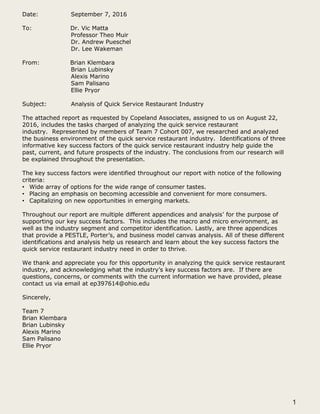 Date: September 7, 2016
To: Dr. Vic Matta
Professor Theo Muir
Dr. Andrew Pueschel
Dr. Lee Wakeman
From: Brian Klembara
Brian Lubinsky
Alexis Marino
Sam Palisano
Ellie Pryor
Subject: Analysis of Quick Service Restaurant Industry
The attached report as requested by Copeland Associates, assigned to us on August 22,
2016, includes the tasks charged of analyzing the quick service restaurant
industry. Represented by members of Team 7 Cohort 007, we researched and analyzed
the business environment of the quick service restaurant industry. Identifications of three
informative key success factors of the quick service restaurant industry help guide the
past, current, and future prospects of the industry. The conclusions from our research will
be explained throughout the presentation.
The key success factors were identified throughout our report with notice of the following
criteria:
• Wide array of options for the wide range of consumer tastes.
• Placing an emphasis on becoming accessible and convenient for more consumers.
• Capitalizing on new opportunities in emerging markets.
Throughout our report are multiple different appendices and analysis’ for the purpose of
supporting our key success factors. This includes the macro and micro environment, as
well as the industry segment and competitor identification. Lastly, are three appendices
that provide a PESTLE, Porter’s, and business model canvas analysis. All of these different
identifications and analysis help us research and learn about the key success factors the
quick service restaurant industry need in order to thrive.
We thank and appreciate you for this opportunity in analyzing the quick service restaurant
industry, and acknowledging what the industry’s key success factors are. If there are
questions, concerns, or comments with the current information we have provided, please
contact us via email at ep397614@ohio.edu
Sincerely,
Team 7
Brian Klembara
Brian Lubinsky
Alexis Marino
Sam Palisano
Ellie Pryor
1
 