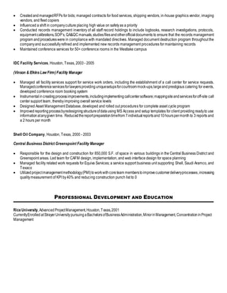  CreatedandmanagedRFPs for bids; managed contracts for food services, shipping vendors, in-house graphics vendor, imaging
vendors, and fleet copiers
 Influenced a shift in companyculture placing high value on safetyas a priority
 Conducted records management inventory of all staff record holdings to include logbooks, research investigations, protocols,
equipmentcalibrations,SOP’s,QA&QCmanuals,studiesfilesandotherofficialdocuments to ensure that the records management
program andprocedureswere in compliance with mandated directives. Managed document destruction program throughout the
companyand successfullyrefined and implemented new records management procedures for maintaining records
 Maintained conference services for 50+ conference rooms in the Westlake campus
IDC Facility Services, Houston, Texas, 2003 - 2005
(Vinson & ElkinsLaw Firm)Facility Manager
 Managed all facility services support for service work orders, including the establishment of a call center for service requests.
Managedconferenceservicesforlawyersprovidinguniquesetupsforcourtroommock-ups,largeandprestigious catering for events,
developed conference room booking system
 Instrumentalincreatingprocessimprovements,includingimplementingcallcentersoftware;mappingsiteandservicesforoff-site call
center support team, therebyimproving overall service levels
 Designed Asset Management Database, developed and rolled out procedures for complete asset cycle program
 Improved reportingprocessbyredesigningstructureofdatausing MS Access and setup templates for client providing readyto use
informationatanygiven time. Reducedthereportpreparationtimefrom 7individualreportsand10hourspermonth to 3 reports and
a 2 hours per month
Shell Oil Company, Houston, Texas, 2000 - 2003
Central Business District Greenspoint Facility Manager
 Responsible for the design and construction for 850,000 S.F. of space in various buildings in the Central Business District and
Greenspoint areas. Led team for CAFM design, implementation, and web interface design for space planning
 Managed facility related work requests for Equiva Services; a service support business unit supporting Shell, Saudi Aramco, and
Texaco
 Utilizedprojectmanagementmethodology(PMI)toworkwithcoreteam memberstoimprovecustomerdeliveryprocesses,increasing
qualitymeasurement of KPI by40% and reducing construction punch list to 0
PROFESSIONAL DEVELOPMENT AND EDUCATION
RiceUniversity,AdvancedProjectManagement,Houston,Texas,2001
CurrentlyEnrolled atStrayerUniversitypursuing aBachelorsofBusinessAdministration,MinorinManagement,ConcentrationinProject
Management
 