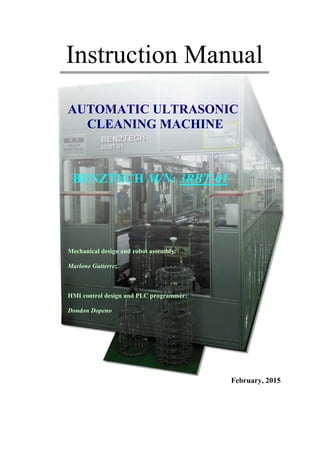 Instruction Manual
AUTOMATIC ULTRASONIC
CLEANING MACHINE
BENZTECH M/N: 3RBT-01
Mechanical design and robot assembly:
Marlone Gutierrez
HMI control design and PLC programmer:
Dondon Dopeno
February, 2015
 
