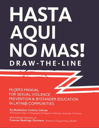 1
D R A W - T H E - L I N E
mujer's Manual
for Sexual Violence
Prevention & Bystander Education
in Latin@ Communities.
By:Madelaine Cristina Cahuas
PhD Student Dept. of Geography & Programin Planning, University of Toronto
Frances Rawlings Quintero. Director of Programming, MUJER
With Editorial Direction of:
 
