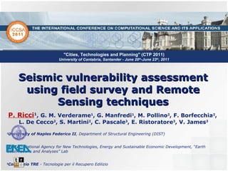 Seismic vulnerability assessment using field survey and Remote Sensing techniques P. Ricci 1 , G. M. Verderame 1 , G. Manfredi 1 , M. Pollino 2 , F. Borfecchia 2 ,  L. De Cecco 2 , S. Martini 2 , C. Pascale 3 , E. Ristoratore 3 , V. James 3 1 University of Naples Federico II , Department of Structural Engineering (DIST) 2 ENEA  -  National Agency for New Technologies, Energy and Sustainable Economic Development, “Earth Observations and Analyses” Lab  3 Consorzio TRE  -  Tecnologie per il Recupero Edilizio &quot;Cities, Technologies and Planning&quot; (CTP 2011)  University of Cantabria, Santander - June 20 th -June 23 th , 2011 