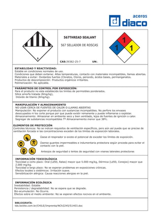 INFORMACIÓN TOXICOLÓGICA
Toxicidad a corto plazo: Oral (Ld50, Ratas) mayor que 5.000 mg/kg, Dérmica (Ld50, Conejos) mayor que
2.000 mg/kg.
Toxicidad a largo plazo: No se esperan problemas en exposiciones crónicas.
Efectos locales o sistémicos: Irritación suave.
Sensibilización alérgica: Causa reacciones alergias en la piel.
INFORMACIÓN ECOLÓGICA
Inestabilidad: Estable
Persistencia / degradabilidad: No se espera que se degrade.
Bio-acumulación: No Ocurre.
Efectos sobre el medio ambiente: No se esperan efectos nocivos en el ambiente.
PARÁMETROS DE CONTROL POR EXPOSICIÓN:
Para el producto no esta establecido los limites de permisibles ponderados.
Sílice amorfa tratada (8mg/kg),
Dióxido de titanio (8mg/kg).
BIBLIOGRAFÍA:
tds.loctite.com.br/CHILE/Imprenta/NCh2245/S1403.doc
ESTABILIDAD Y REACTIVIDAD:
Estable en condiciones normales de uso.
Condiciones que deben evitarse: Altas temperaturas, contacto con materiales incompatibles, llamas abiertas.
Materiales a evitar: Oxidantes fuertes (Cloratos, Cloros, peroxido, ácidos bases, permanganatos.
Productos de descomposición: Productos orgánicos irritantes.
Polimerización: No aplicable.
ELEMENTOS DE PROTECCIÓN
Controles técnicos: No se indican requisitos de ventilación específicos, pero aún así puede que se precise de
ventilación forzada si las concentraciones exceden de los límites de exposición laborales.
Úsese el respirador si existe el potencial de exceder los límites de exposición.
Úsense guantes impermeables e indumentaria protectora según proceda para evitar el
contacto con la piel.
Anteojos de seguridad o lentes de seguridad con viseras laterales protectoras
1
1
1
MANIPULACIÓN Y ALMACENAMIENTO
NO USAR CERCA DE FUENTES DE CALOR O LLAMAS ABIERTAS
Manipulación: No exponer el producto con sustancias incompatibles. No perfore los envases
desocupados ni los corte porque por que puede existir remanente y puede inflamarse o explotar.
Almacenamiento: Almacenar en ambiente seco y bien ventilado, lejos de fuentes de ignición o calor.
Segregar de substancias incompatibles Tº Almacenamiento menor que 38ºc.
567THREAD SEALANT
567 SELLADOR DE ROSCAS
CAS:39382-25-7 .UN:
 