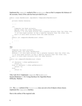 6
Implement the compareTo method of the BankAccount class so that it compares the balances of
the accounts. Some of the code has been provided for you:
public class BankAccount implements Comparable<BankAccount>
{
private double balance;
. . .
/**
Compares two bank accounts.
@param other the other BankAccount
@return 1 if this bank account has a greater balance than the other one,
-1 if this bank account is has a smaller balance than the other one,
and 0 if both bank accounts have the same balance
*/
public int compareTo(BankAccount other)
{
. . .
}
}
Ans:
/**
Compares two bank accounts.
@param other the other BankAccount
@return 1 if this bank account has a greater balance than the other one,
-1 if this bank account is has a smaller balance than the other one,
and 0 if both bank accounts have the same balance
*/
public int compareTo(BankAccount other)
{
if (balance > other.getBalance())
return 1;
else if (balance < other.getBalance())
return -1;
else
return 0;
}
Title: Lab 10.2.2 Implement compareTo for BankAccount
Section Reference 1: 10.1 Using Interfaces for Algorithm Reuse
Difficulty: Medium
2.3. The sort method of the Collections class can sort a list of objects whose classes
implement the Comparable interface.
Here is the outline of the required code.
 