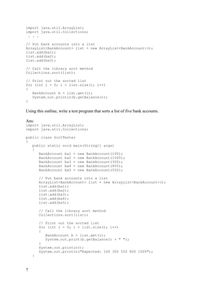 7
import java.util.ArrayList;
import java.util.Collections;
. . .
// Put bank accounts into a list
ArrayList<BankAccount> list = new ArrayList<BankAccount>();
list.add(ba1);
list.add(ba2);
list.add(ba3);
// Call the library sort method
Collections.sort(list);
// Print out the sorted list
for (int i = 0; i < list.size(); i++)
{
BankAccount b = list.get(i);
System.out.println(b.getBalance());
}
Using this outline, write a test program that sorts a list of five bank accounts.
Ans:
import java.util.ArrayList;
import java.util.Collections;
public class SortTester
{
public static void main(String[] args)
{
BankAccount ba1 = new BankAccount(100);
BankAccount ba2 = new BankAccount(1000);
BankAccount ba3 = new BankAccount(300);
BankAccount ba4 = new BankAccount(800);
BankAccount ba5 = new BankAccount(550);
// Put bank accounts into a list
ArrayList<BankAccount> list = new ArrayList<BankAccount>();
list.add(ba1);
list.add(ba2);
list.add(ba3);
list.add(ba4);
list.add(ba5);
// Call the library sort method
Collections.sort(list);
// Print out the sorted list
for (int i = 0; i < list.size(); i++)
{
BankAccount b = list.get(i);
System.out.print(b.getBalance() + " ");
}
System.out.println();
System.out.println("Expected: 100 300 550 800 1000");
}
 
