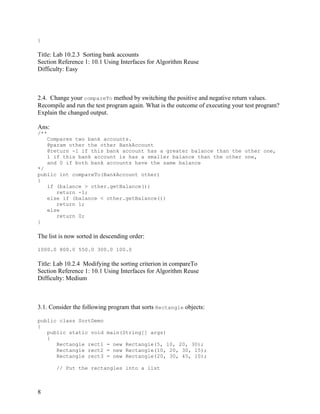 8
}
Title: Lab 10.2.3 Sorting bank accounts
Section Reference 1: 10.1 Using Interfaces for Algorithm Reuse
Difficulty: Easy
2.4. Change your compareTo method by switching the positive and negative return values.
Recompile and run the test program again. What is the outcome of executing your test program?
Explain the changed output.
Ans:
/**
Compares two bank accounts.
@param other the other BankAccount
@return -1 if this bank account has a greater balance than the other one,
1 if this bank account is has a smaller balance than the other one,
and 0 if both bank accounts have the same balance
*/
public int compareTo(BankAccount other)
{
if (balance > other.getBalance())
return -1;
else if (balance < other.getBalance())
return 1;
else
return 0;
}
The list is now sorted in descending order:
1000.0 800.0 550.0 300.0 100.0
Title: Lab 10.2.4 Modifying the sorting criterion in compareTo
Section Reference 1: 10.1 Using Interfaces for Algorithm Reuse
Difficulty: Medium
3.1. Consider the following program that sorts Rectangle objects:
public class SortDemo
{
public static void main(String[] args)
{
Rectangle rect1 = new Rectangle(5, 10, 20, 30);
Rectangle rect2 = new Rectangle(10, 20, 30, 15);
Rectangle rect3 = new Rectangle(20, 30, 45, 10);
// Put the rectangles into a list
 