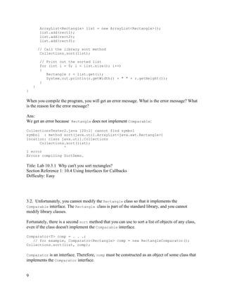 9
ArrayList<Rectangle> list = new ArrayList<Rectangle>();
list.add(rect1);
list.add(rect2);
list.add(rect3);
// Call the library sort method
Collections.sort(list);
// Print out the sorted list
for (int i = 0; i < list.size(); i++)
{
Rectangle r = list.get(i);
System.out.println(r.getWidth() + " " + r.getHeight());
}
}
}
When you compile the program, you will get an error message. What is the error message? What
is the reason for the error message?
Ans:
We get an error because Rectangle does not implement Comparable:
CollectionsTester2.java [20:1] cannot find symbol
symbol : method sort(java.util.ArrayList<java.awt.Rectangle>)
location: class java.util.Collections
Collections.sort(list);
^
1 error
Errors compiling SortDemo.
Title: Lab 10.3.1 Why can't you sort rectangles?
Section Reference 1: 10.4 Using Interfaces for Callbacks
Difficulty: Easy
3.2. Unfortunately, you cannot modify the Rectangle class so that it implements the
Comparable interface. The Rectangle class is part of the standard library, and you cannot
modify library classes.
Fortunately, there is a second sort method that you can use to sort a list of objects of any class,
even if the class doesn't implement the Comparable interface.
Comparator<T> comp = . . .;
// for example, Comparator<Rectangle> comp = new RectangleComparator();
Collections.sort(list, comp);
Comparator is an interface. Therefore, comp must be constructed as an object of some class that
implements the Comparator interface.
 