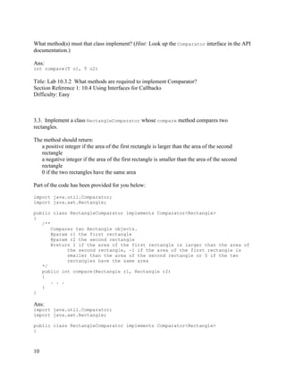 10
What method(s) must that class implement? (Hint: Look up the Comparator interface in the API
documentation.)
Ans:
int compare(T o1, T o2)
Title: Lab 10.3.2 What methods are required to implement Comparator?
Section Reference 1: 10.4 Using Interfaces for Callbacks
Difficulty: Easy
3.3. Implement a class RectangleComparator whose compare method compares two
rectangles.
The method should return:
a positive integer if the area of the first rectangle is larger than the area of the second
rectangle
a negative integer if the area of the first rectangle is smaller than the area of the second
rectangle
0 if the two rectangles have the same area
Part of the code has been provided for you below:
import java.util.Comparator;
import java.awt.Rectangle;
public class RectangleComparator implements Comparator<Rectangle>
{
/**
Compares two Rectangle objects.
@param r1 the first rectangle
@param r2 the second rectangle
@return 1 if the area of the first rectangle is larger than the area of
the second rectangle, -1 if the area of the first rectangle is
smaller than the area of the second rectangle or 0 if the two
rectangles have the same area
*/
public int compare(Rectangle r1, Rectangle r2)
{
. . .
}
}
Ans:
import java.util.Comparator;
import java.awt.Rectangle;
public class RectangleComparator implements Comparator<Rectangle>
{
 