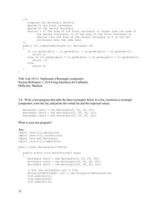 11
/**
Compares two Rectangle objects.
@param r1 the first rectangle
@param r2 the second rectangle
@return 1 if the area of the first rectangle is larger than the area of
the second rectangle, -1 if the area of the first rectangle is
smaller than the area of the second rectangle or 0 if the two
rectangles have the same area
*/
public int compare(Rectangle r1, Rectangle r2)
{
if (r1.getHeight() * r1.getWidth() > r2.getHeight() * r2.getWidth())
return 1;
else if (r1.getHeight() * r1.getWidth() < r2.getHeight() * r2.getWidth())
return -1;
else
return 0;
}
}
Title: Lab 10.3.3 Implement a Rectangle comparator
Section Reference 1: 10.4 Using Interfaces for Callbacks
Difficulty: Medium
3.4. Write a test program that adds the three rectangles below to a list, constructs a rectangle
comparator, sorts the list, and prints the sorted list and the expected values.
Rectangle rect1 = new Rectangle(5, 10, 20, 30);
Rectangle rect2 = new Rectangle(10, 20, 30, 15);
Rectangle rect3 = new Rectangle(20, 30, 45, 10);
What is your test program?
Ans:
import java.util.ArrayList;
import java.util.Collections;
import java.awt.Rectangle;
import java.util.Comparator;
public class RectangleSortTester
{
public static void main(String[] args)
{
Rectangle rect1 = new Rectangle(5, 10, 20, 30);
Rectangle rect2 = new Rectangle(10, 20, 30, 15);
Rectangle rect3 = new Rectangle(20, 30, 45, 10);
// Put the rectangles into a list
ArrayList<Rectangle> list = new ArrayList<Rectangle>();
list.add(rect1);
list.add(rect2);
list.add(rect3);
 