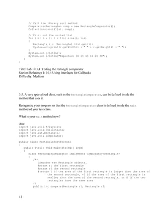 12
// Call the library sort method
Comparator<Rectangle> comp = new RectangleComparator();
Collections.sort(list, comp);
// Print out the sorted list
for (int i = 0; i < list.size(); i++)
{
Rectangle r = (Rectangle) list.get(i);
System.out.print(r.getWidth() + " " + r.getHeight() + " ");
}
System.out.println();
System.out.println("Expected: 30 15 45 10 20 30");
}
}
Title: Lab 10.3.4 Testing the rectangle comparator
Section Reference 1: 10.4 Using Interfaces for Callbacks
Difficulty: Medium
3.5. A very specialized class, such as the RectangleComparator, can be defined inside the
method that uses it.
Reorganize your program so that the RectangleComparator class is defined inside the main
method of your test class.
What is your main method now?
Ans:
import java.util.ArrayList;
import java.util.Collections;
import java.awt.Rectangle;
import java.util.Comparator;
public class RectangleSortTester2
{
public static void main(String[] args)
{
class RectangleComparator implements Comparator<Rectangle>
{
/**
Compares two Rectangle objects.
@param r1 the first rectangle
@param r2 the second rectangle
@return 1 if the area of the first rectangle is larger than the area of
the second rectangle, -1 if the area of the first rectangle is
smaller than the area of the second rectangle, or 0 if the two
rectangles have the same area
*/
public int compare(Rectangle r1, Rectangle r2)
 