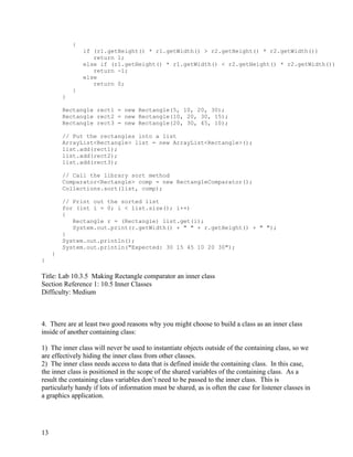 13
{
if (r1.getHeight() * r1.getWidth() > r2.getHeight() * r2.getWidth())
return 1;
else if (r1.getHeight() * r1.getWidth() < r2.getHeight() * r2.getWidth())
return -1;
else
return 0;
}
}
Rectangle rect1 = new Rectangle(5, 10, 20, 30);
Rectangle rect2 = new Rectangle(10, 20, 30, 15);
Rectangle rect3 = new Rectangle(20, 30, 45, 10);
// Put the rectangles into a list
ArrayList<Rectangle> list = new ArrayList<Rectangle>();
list.add(rect1);
list.add(rect2);
list.add(rect3);
// Call the library sort method
Comparator<Rectangle> comp = new RectangleComparator();
Collections.sort(list, comp);
// Print out the sorted list
for (int i = 0; i < list.size(); i++)
{
Rectangle r = (Rectangle) list.get(i);
System.out.print(r.getWidth() + " " + r.getHeight() + " ");
}
System.out.println();
System.out.println("Expected: 30 15 45 10 20 30");
}
}
Title: Lab 10.3.5 Making Rectangle comparator an inner class
Section Reference 1: 10.5 Inner Classes
Difficulty: Medium
4. There are at least two good reasons why you might choose to build a class as an inner class
inside of another containing class:
1) The inner class will never be used to instantiate objects outside of the containing class, so we
are effectively hiding the inner class from other classes.
2) The inner class needs access to data that is defined inside the containing class. In this case,
the inner class is positioned in the scope of the shared variables of the containing class. As a
result the containing class variables don’t need to be passed to the inner class. This is
particularly handy if lots of information must be shared, as is often the case for listener classes in
a graphics application.
 
