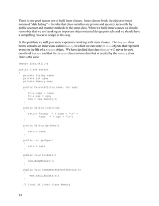 14
There is one good reason not to build inner classes: Inner classes break the object-oriented
notion of “data hiding” – the idea that class variables are private and are only accessible by
public accessor and mutator methods in the same class. When we build inner classes we should
remember that we are breaking an important object-oriented design principle and we should have
a compelling reason to design in this way.
In this problem we will gain some experience working with inner classes. The Person class
below contains an inner class called Memory in which we can store String objects that represent
events in the life of a Person object. We have decided that class Memory will never be used
outside of Person and that the Person class contains data that is needed by the Memory class.
Here is the code.
import java.util.*;
public class Person
{
private String name;
private int age;
private Memory mem;
public Person(String name, int age)
{
this.name = name;
this.age = age;
mem = new Memory();
}
public String toString()
{
return "Name: " + name + 'n' +
"Age: " + age + 'n';
}
public String getName()
{
return name;
}
public int getAge()
{
return age;
}
public void tellAll()
{
mem.dumpMemory();
}
public void rememberAnEvent(String s)
{
mem.addLifeData(s);
}
// Start of inner class Memory
 