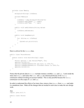 15
private class Memory
{
ArrayList<String> lifeData;
private Memory()
{
lifeData = new ArrayList<String>();
lifeData.add("Name: " + name);
lifeData.add("Age: " + age);
}
public void addLifeData(String datum)
{
lifeData.add(datum);
}
public void dumpMemory()
{
for (String s: lifeData)
{
System.out.println(s);
}
}
}
}
Here is a driver for the Person class.
public class PersonRunner
{
public static void main(String[] args)
{
Person aperson = new Person("Bob", 33);
aperson.tellAll();
aperson.rememberAnEvent("I was born in 1970.");
aperson.rememberAnEvent("I finished school in 2003.");
aperson.tellAll();
}
}
Notice that the private data in Person includes instance variables name and age. Look inside the
inner class Memory and notice that name and age are referenced directly in the Memory
constructor without invoking an accessor method. This is only possible because the Memory
constructor is in the scope of name and age.
In order to understand the effects of an inner class, remove class Memory from Person and make
it a standalone class. Make all the changes that are needed in each class to make the new design
work.
Ans:
import java.util.*;
public class Person
{
 