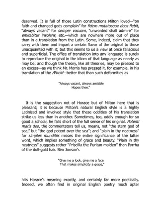 deserved. It is full of those Latin constructions Milton loved—“on
faith and changed gods complain” for fidem mutatosque deos flebit,
“always vacant” for semper vacuam, “unwonted shall admire” for
emirabitur insolens, etc.—which are nowhere more out of place
than in a translation from the Latin. Some, indeed, claim that they
carry with them and impart a certain flavor of the original to those
unacquainted with it; but this seems to us a view at once fallacious
and superficial. The office of translation into any language is surely
to reproduce the original in the idiom of that language as nearly as
may be; and though the theory, like all theories, may be pressed to
an excess—as we think Mr. Morris has pressed it, for example, in his
translation of the Æneid—better that than such deformities as
“Always vacant, always amiable
Hopes thee.”
It is the suggestion not of Horace but of Milton here that is
pleasant; it is because Milton’s natural English style is a highly
Latinized and involved style that these oddities of his translation
strike us less than in another. Sometimes, too, oddly enough for so
good a scholar, he falls short of the full sense of his original. Potenti
maris deo, the commentators tell us, means, not “the stern god of
sea,” but “the god potent over the sea”; and “plain in thy neatness”
for simplex munditiis misses the entire significance of the latter
word, which implies something of grace and beauty. “Plain in thy
neatness” suggests rather “Priscilla the Puritan maiden” than Pyrrha
of the dull-gold hair. Ben Jonson’s
“Give me a look, give me a face
That makes simplicity a grace,”
hits Horace’s meaning exactly, and certainly far more poetically.
Indeed, we often find in original English poetry much apter
 