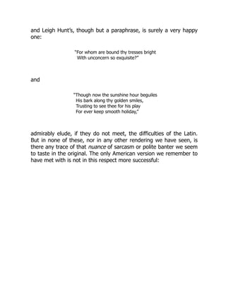 and Leigh Hunt’s, though but a paraphrase, is surely a very happy
one:
“For whom are bound thy tresses bright
With unconcern so exquisite?”
and
“Though now the sunshine hour beguiles
His bark along thy golden smiles,
Trusting to see thee for his play
For ever keep smooth holiday,”
admirably elude, if they do not meet, the difficulties of the Latin.
But in none of these, nor in any other rendering we have seen, is
there any trace of that nuance of sarcasm or polite banter we seem
to taste in the original. The only American version we remember to
have met with is not in this respect more successful:
 