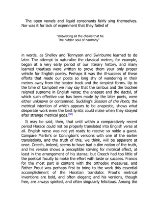 The open vowels and liquid consonants fairly sing themselves.
Nor was it for lack of experiment that they failed of
“Untwisting all the chains that tie
The hidden soul of harmony”
in words, as Shelley and Tennyson and Swinburne learned to do
later. The attempt to naturalize the classical metres, for example,
began at a very early period of our literary history, and many
learned treatises were written to prove them your only proper
vehicle for English poetry. Perhaps it was the ill-success of these
efforts that made our poets so long shy of wandering in their
metres away from the beaten track and the simplest forms. Up to
the time of Campbell we may say that the iambus and the trochee
reigned supreme in English verse; the anapest and the dactyl, of
which such effective use has been made by the later poets, were
either unknown or contemned. Suckling’s Session of the Poets, the
metrical intention of which appears to be anapestic, shows what
desperate work even the best lyrists could make when they strayed
after strange metrical gods.[80]
It may be said, then, that until within a comparatively recent
period Horace could not be properly translated into English verse at
all. English verse was not yet ready to receive so noble a guest.
Compare Martin’s or Conington’s versions with one of the earlier
translations, and the truth of this, we think, will be apparent at
once. Creech, indeed, seems to have had a dim notion of the truth,
and his version shows a perceptible striving for metrical effect, at
least in the arrangement of his stanza; but Creech had too little of
the poetical faculty to make the effort with taste or success. Francis
for the most part is content with the orthodox measures, and
Father Prout was perhaps first to bring to the work this essential
accomplishment of the Horatian translator. Prout’s metrical
inventions are bold, and often elegant; and his versions, though
free, are always spirited, and often singularly felicitous. Among the
 
