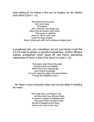 most striking of his metres is the one he employs for the Solvitur
acris hiems (Carm. i. iv.):
“Now Venus loves to group
Her merry troop
Of maidens,
Who, while the moon peeps out,
Dance with the Graces round about
Their queen in cadence;
While far ’mid fire and noise
Vulcan his forge employs,
Where Cyclops grim aloft their ponderous sledges poise.”
A paraphrase that, not a translation; but not even Horace could find
it in his heart to gainsay so graceful a paraphrase. Another effective
metrical arrangement which shows off well Prout’s astonishing
copiousness of rhyme is that of the Quum tu Lydia (i. 13):
“But where meet (thrice fortunate!)
Kindred hearts and suitable,
Strife comes ne’er importunate,
Love remains immutable;
On to the close they glide ‘mid scenes Elysian,
Through life’s delightful vision.”
Mr. Martin is here somewhat closer and not less skilful in handling
his metre:
“Oh! trebly blest, and blest for ever,
Are they whom true affection binds,
In whom no doubts or janglings sever
The union of their constant minds;
But life in blended current flows
Serene and sunny to the close.”
 