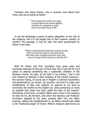 Compare with these Francis, who is scarcely more literal than
Prout, and not so literal as Martin:
“Thrice happy they whom love unites
In equal rapture and sincere delights,
Unbroken by complaints or strife
Even to the latest hours of life.”
Is not the advantage in point of poetry altogether on the side of
the moderns, and is it not largely due to their superior mastery of
rhythm? The passage, it may be said, has been paraphrased by
Moore in the lines,
“There’s a bliss beyond all that the minstrel has told,
When two that are linked in one heavenly tie,
With heart never changing and brow never cold,
Love on through all ills, and love on till they die.”
Both Mr. Martin and Prof. Conington have given close and
successful attention to this part of their task. But it was left for Lord
Lytton to attempt something like a systematic imitation of the
Horatian metres. His plan, as set forth in his preface, “was in the
first instance to attempt a close imitation of the ancient measure—
the scansion being, of course (as in English or German hexameters
and pentameters), by accent, not quantity—and then to make such
modifications of flow and cadence as seemed to me best to
harmonize the rhythm to the English ear, while preserving as much
as possible that which has been called the type of the original.”
Something of this kind, no doubt, Milton had in view in the measure
he took for his Ad Pyrrham, and which the Wartons and Professor
Conington adapted to the same purpose after him, the latter,
however, adding the embellishment or, as Milton himself had called
it, the “barbarous jingle” of rhyme. Milton’s measure (well known as
 