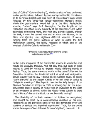 that of Collins’ “Ode to Evening”), which consists of two unrhymed
iambic pentameters, followed by two unrhymed iambic trimeters—
or, to be “more English and less nice,” of two ordinary blank-verses
followed by two three-foot verses—resembles Horace’s metre,
which the grammarians would tell us is the third Asclepiadian
strophe, “rather,” says Prof. Conington, “in the length of the
respective lines than in any similarity of the cadences.” Lord Lytton
attempted something more, and with only partial success, though
the task, it must be owned, was not an easy one. Horace, in the
Odes and Epodes, uses eighteen different varieties of metre,
ranging from the grave sadness of what is called the first
Archilochian strophe, the lovely measure in which one of the
loveliest of all the Odes is written (iv. 7)—
“Diffugere nives; redeunt jam gramina campis
Arboribusque comæ,”[81]
to the quick sharpness of the first iambic strophe in which the poet
mauls the unsavory Mævius. And not only this, but each of these
metres is used by Horace to express widely differing moods of
feeling. Thus, the same measure which in the beautiful lament for
Quinctilius breathes the tenderest spirit of grief and resignation,
serves equally well to guy Tibullus on his luckless loves, to sound
“stern alarums” to the absent Cæsar, or to bid Virgil or Varius to
“delightful meetings.” The Sapphic rises to the lofty height of the
Carmen Seculare or stoops to chide a serving-boy for his super-
serviceable zeal; is equally at home with an invocation to the gods
or an invitation to dinner; while the Alcaic—what subject is there
that in Horace’s hands the Alcaic cannot be made to sing?
This flexibility of the Latin metres Lord Lytton has recognized,
and sought to meet by a corresponding variation of his own,
“according as the prevalent spirit of the ode demanded lively and
sportive or serious and dignified expression.” Thus, for the Alcaic
stanza he employs “two different forms of rhythm”; one as in i. 9:
 