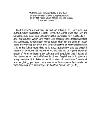 “Nothing cools fiery spirits like a gray hair;
In every quarrel ’tis your sure peacemaker:
In my hot youth, when Plancus was the consul,
I was less patient.”
Lord Lytton’s experiment is full of interest to Horatians—as,
indeed, what translation is not?—even the worst, even the Rev. Mr.
Sewell’s, may be of use in teaching the translator how not to do it—
and his failures, which are many, are scarcely less instructive than
his successes, which seem to us fewer than for so bold an essay
could be wished; but both alike are suggestive of many possibilities.
It is in the lighter odes that he is least satisfactory, and we doubt if
these can be done full justice to without the aid of rhyme. Horace’s
grace of form in these is so delicate and exquisite that it taxes all
the resources and embellishments of our English verse to give any
adequate idea of it. Take, as an illustration of Lord Lytton’s method,
and as giving, perhaps, the measure of his success, his version of
that delicious little landscape, Ad Fontem Blandusiæ (iii. 13):
 