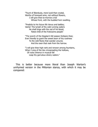 “Fount of Blandusia, more lucid than crystal,
Worthy of honeyed wine, not without flowers,
I will give thee to-morrow a kid
Whose front, with the budded horn swelling.
“Predicts to his future life Venus and battles;
Vainly! The lymph of thy cold running waters
He shall tinge with the red of his blood,
Fated child of the frolicsome people!
“The scorch of the Dogstar’s fell season forbears thee;
Ever friendly to grant the sweet boon of thy coolness
To the wild flocks that wander around,
And the oxen that reek from the harrow.
“I will give thee high rank and renown among fountains,
When I sing of the ilex o’erspreading the hollows,
Of rocks whence in musical fall
Leap thy garrulous silvery waters.”
This is better because more literal than Joseph Warton’s
unrhymed version in the Miltonian stanza, with which it may be
compared:
 