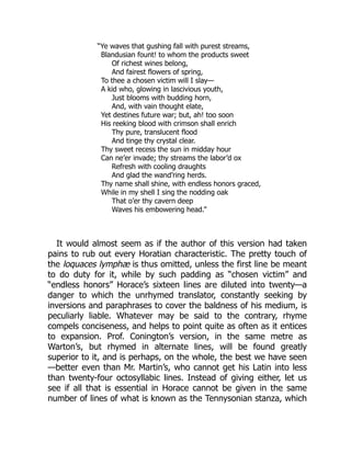 “Ye waves that gushing fall with purest streams,
Blandusian fount! to whom the products sweet
Of richest wines belong,
And fairest flowers of spring,
To thee a chosen victim will I slay—
A kid who, glowing in lascivious youth,
Just blooms with budding horn,
And, with vain thought elate,
Yet destines future war; but, ah! too soon
His reeking blood with crimson shall enrich
Thy pure, translucent flood
And tinge thy crystal clear.
Thy sweet recess the sun in midday hour
Can ne’er invade; thy streams the labor’d ox
Refresh with cooling draughts
And glad the wand’ring herds.
Thy name shall shine, with endless honors graced,
While in my shell I sing the nodding oak
That o’er thy cavern deep
Waves his embowering head.”
It would almost seem as if the author of this version had taken
pains to rub out every Horatian characteristic. The pretty touch of
the loquaces lymphæ is thus omitted, unless the first line be meant
to do duty for it, while by such padding as “chosen victim” and
“endless honors” Horace’s sixteen lines are diluted into twenty—a
danger to which the unrhymed translator, constantly seeking by
inversions and paraphrases to cover the baldness of his medium, is
peculiarly liable. Whatever may be said to the contrary, rhyme
compels conciseness, and helps to point quite as often as it entices
to expansion. Prof. Conington’s version, in the same metre as
Warton’s, but rhymed in alternate lines, will be found greatly
superior to it, and is perhaps, on the whole, the best we have seen
—better even than Mr. Martin’s, who cannot get his Latin into less
than twenty-four octosyllabic lines. Instead of giving either, let us
see if all that is essential in Horace cannot be given in the same
number of lines of what is known as the Tennysonian stanza, which
 