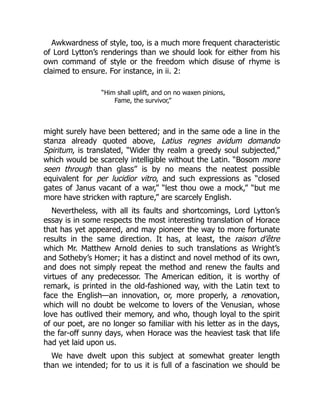 Awkwardness of style, too, is a much more frequent characteristic
of Lord Lytton’s renderings than we should look for either from his
own command of style or the freedom which disuse of rhyme is
claimed to ensure. For instance, in ii. 2:
“Him shall uplift, and on no waxen pinions,
Fame, the survivor,”
might surely have been bettered; and in the same ode a line in the
stanza already quoted above, Latius regnes avidum domando
Spiritum, is translated, “Wider thy realm a greedy soul subjected,”
which would be scarcely intelligible without the Latin. “Bosom more
seen through than glass” is by no means the neatest possible
equivalent for per lucidior vitro, and such expressions as “closed
gates of Janus vacant of a war,” “lest thou owe a mock,” “but me
more have stricken with rapture,” are scarcely English.
Nevertheless, with all its faults and shortcomings, Lord Lytton’s
essay is in some respects the most interesting translation of Horace
that has yet appeared, and may pioneer the way to more fortunate
results in the same direction. It has, at least, the raison d’être
which Mr. Matthew Arnold denies to such translations as Wright’s
and Sotheby’s Homer; it has a distinct and novel method of its own,
and does not simply repeat the method and renew the faults and
virtues of any predecessor. The American edition, it is worthy of
remark, is printed in the old-fashioned way, with the Latin text to
face the English—an innovation, or, more properly, a renovation,
which will no doubt be welcome to lovers of the Venusian, whose
love has outlived their memory, and who, though loyal to the spirit
of our poet, are no longer so familiar with his letter as in the days,
the far-off sunny days, when Horace was the heaviest task that life
had yet laid upon us.
We have dwelt upon this subject at somewhat greater length
than we intended; for to us it is full of a fascination we should be
 