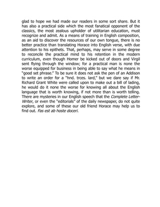 glad to hope we had made our readers in some sort share. But it
has also a practical side which the most fanatical opponent of the
classics, the most zealous upholder of utilitarian education, must
recognize and admit. As a means of training in English composition,
as an aid to discover the resources of our own tongue, there is no
better practice than translating Horace into English verse, with due
attention to his epithets. That, perhaps, may serve in some degree
to reconcile the practical mind to his retention in the modern
curriculum, even though Homer be kicked out of doors and Virgil
sent flying through the window; for a practical man is none the
worse equipped for business in being able to say what he means in
“good set phrase.” To be sure it does not ask the pen of an Addison
to write an order for a “hnd. trces. lard,” but we dare say if Mr.
Richard Grant White were called upon to make out a bill of lading,
he would do it none the worse for knowing all about the English
language that is worth knowing, if not more than is worth telling.
There are mysteries in our English speech that the Complete Letter-
Writer, or even the “editorials” of the daily newspaper, do not quite
explore, and some of these our old friend Horace may help us to
find out. Fas est ab hoste doceri.
 