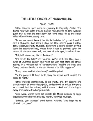 THE LITTLE CHAPEL AT MONAMULLIN.
CONCLUSION.
Father Maurice sped upon his journey to Moynalty Castle. The
dinner hour was eight o’clock, but he had delayed so long with his
guest that it took the little pony her “level best” to do the seven
miles within the necessary time.
“Av we wor wanst beyant the Mouladharb berrin’ groun’ I wudn’t
care a thraneen; but sorra a step the little pony’ll pass it afther
dark,” observed Murty Mulligan, bestowing a liberal supply of whip
upon the astonished nag, whose habit it was to proceed upon her
travels at her own sweet will, innocent of lash, spur, or admonition.
“Tut, tut! Nonsense, Murty! Push on.”
“It’s thruth I’m tellin’ yer riverince. We’re at it. See that, now—
curse of Crummell on her! she won’t put wan foot afore the other,”
adding, in a whisper full of consternation: “Mebbe she sees ould
Casey, that was berried a Munda. He was a terrible naygur—”
“Jump down and take her head,” said the priest.
“Be the powers! I’ll have for to carry her, av we want to raich the
castle to-night.”
Father Maurice dismounted, as did Murty, and, by coaxing and
blandishment of every description, endeavored to induce the pony
to proceed; but the animal, with its ears cocked, and trembling in
every limb, refused to budge an inch.
“Och, wirra, wirra! we’re bet intirely. It’s Missis Delaney he sees,
that died av the horrors this day month,” growled Mulligan.
“Silence, you jackass!” cried Father Maurice, “and help me to
blindfold the pony.”
 