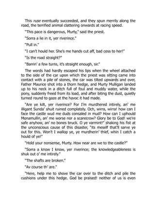 This ruse eventually succeeded, and they spun merrily along the
road, the terrified animal clattering onwards at racing speed.
“This pace is dangerous, Murty,” said the priest.
“Sorra a lie in it, yer riverince.”
“Pull in.”
“I can’t hould her. She’s me hands cut aff, bad cess to her!”
“Is the road straight?”
“Barrin’ a few turns, it’s straight enough, sir.”
The words had hardly escaped his lips when the wheel attached
to the side of the car upon which the priest was sitting came into
contact with a pile of stones, the car was tilted upwards and over,
Father Maurice shot into a thorn hedge, and Murty Mulligan landed
up to his neck in a ditch full of foul and muddy water, while the
pony, suddenly freed from its load, and after biting the dust, quietly
turned round to gaze at the havoc it had made.
“Are ye kilt, yer riverince? For I’m murdhered intirely, an’ me
illigant Sunda’ shuit ruined complately. Och, wirra, wirra! how can I
face the castle wud me duds consaled in mud? How can I uphould
Monamullin, an’ me worse nor a scarecrow? Glory be to God! we’re
safe anyhow, an’ no bones bruck. O ye varmint!” shaking his fist at
the unconscious cause of this disaster, “its meself that’ll sarve ye
out for this. Won’t I wallop ye, ye murdherin’ thief, whin I catch a
hould of ye!”
“Hold your nonsense, Murty. How near are we to the castle?”
“Sorra a know I know, yer riverince; the knowledgeableness is
shuk out o’ me intirely.”
“The shafts are broken.”
“Av course th’ are.”
“Here, help me to shove the car over to the ditch and pile the
cushions under this hedge. God be praised! neither of us is even
 