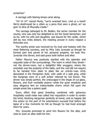 scratched.”
A carriage with blazing lamps came along.
“Hi! hi! hi!” roared Murty, “we’re wracked here. Lind us a hand!
We’re desthroyed be a villain av a pony that seen a ghost, an’ we
goin’ to dine at Moynalty Castle.”
The carriage belonged to Mr. Bodkin, the senior member for the
county, who was only too delighted to act the Good Samaritan; and
as he, with his wife and daughter, was bound for the castle, which
still lay two miles distant, the meeting proved in every respect a
fortunate one.
The worthy priest was received by his host and hostess with the
most flattering courtesy, and by Miss Julia Jyvecote as though he
formed part and parcel of her personal property. He took Mrs.
Jyvecote into dinner, and said grace both before and after.
Father Maurice was positively startled with the splendor and
exquisite taste of the surroundings. The room in which they dined—
not the dinner-room, but a delightful little snuggery, where the
anecdote was the property of the table, and the mot did not require
to be handed from plate to plate like an entrée—was richly
decorated in the Pompeiian style, with walls of a pale gray, while
the hangings were of a soft amber relieved by red brown. The
dinner was simply perfect, the entourages in the shape of cut glass,
flowers, and fruit—veritable poems—while the quiet simplicity and
easy elegance lent an indescribable charm which fell upon the
simple priest like a potent spell.
Every effort that good breeding combined with generous
hospitality could make was called into requisition in order to render
the timid, blushing clergyman perfectly at home; and so happily did
this action on the part of his entertainers succeed that before the
lapse of a few moments he felt as though he had lived amongst
them for years.
Mrs. Jyvecote promised to send him flowers for the altar, and
Julia to work an altar-cloth for him.
 