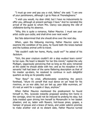 “I must go over and pay you a visit, father,” she said. “I am one
of your parishioners, although I go to Mass at Thonelagheera.”
“I wish you would, my dear child; but I have no inducements to
offer you, although at present perhaps I have.” And he narrated the
arrival of the guest to whom Mrs. Clancy was playing the rôle of
châtelaine during his absence.
“Why, this is quite a romance, Father Maurice. I must see your
artist coûte que coûte, and shall drive over next week.”
But fate determined that she should drive over the next day.
When, upon the following morning, Father Maurice came to
examine the condition of his pony, he found both the knees barked
and the luckless animal unfit to travel.
“We couldn’t walk her home, Murty, could we?” he asked of his
factotum.
“Och, the poor crayture couldn’t stir a step wudout tears comin’
to her eyes. Me heart is bleedin’ for her this minnit,” replied the wily
Mulligan, sagaciously perceiving that so long as the pony remained
at the castle he should abide with her; and as his reception in the
servants’ hall had been of the same flattering description as that of
his master up-stairs, he resolved to continue in such delightful
quarters as long as he possibly could.
“Poor Rosy!” he cried, affectionately scratching the pony’s
forehead, “shure it’s yerself that wud dance on yer head for his
riverince, av ye wor able; but yer bet up, poor little wumman, an’
it’s rest ye want for a cupple o’ days, anyhow.”
When Father Maurice mentioned the predicament he found
himself in, Mrs. Jyvecote instantly proposed sending him home in
the carriage, since he could not be induced to prolong his stay; but
Julia insisted upon driving him herself to Monamullin in her basket
phaeton; and so, laden with flowers, hot-house pines, grapes, a
hamper of grouse and a brace of hares, and under solemn promise
to make another visit at no distant date, Father Maurice turned
 