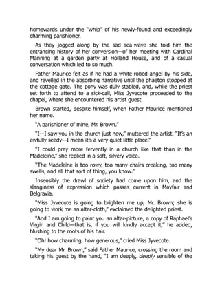 homewards under the “whip” of his newly-found and exceedingly
charming parishioner.
As they jogged along by the sad sea-wave she told him the
entrancing history of her conversion—of her meeting with Cardinal
Manning at a garden party at Holland House, and of a casual
conversation which led to so much.
Father Maurice felt as if he had a white-robed angel by his side,
and revelled in the absorbing narrative until the phaeton stopped at
the cottage gate. The pony was duly stabled, and, while the priest
set forth to attend to a sick-call, Miss Jyvecote proceeded to the
chapel, where she encountered his artist guest.
Brown started, despite himself, when Father Maurice mentioned
her name.
“A parishioner of mine, Mr. Brown.”
“I—I saw you in the church just now,” muttered the artist. “It’s an
awfully seedy—I mean it’s a very quiet little place.”
“I could pray more fervently in a church like that than in the
Madeleine,” she replied in a soft, silvery voice.
“The Madeleine is too rowy, too many chairs creaking, too many
swells, and all that sort of thing, you know.”
Insensibly the drawl of society had come upon him, and the
slanginess of expression which passes current in Mayfair and
Belgravia.
“Miss Jyvecote is going to brighten me up, Mr. Brown; she is
going to work me an altar-cloth,” exclaimed the delighted priest.
“And I am going to paint you an altar-picture, a copy of Raphael’s
Virgin and Child—that is, if you will kindly accept it,” he added,
blushing to the roots of his hair.
“Oh! how charming, how generous,” cried Miss Jyvecote.
“My dear Mr. Brown,” said Father Maurice, crossing the room and
taking his guest by the hand, “I am deeply, deeply sensible of the
 