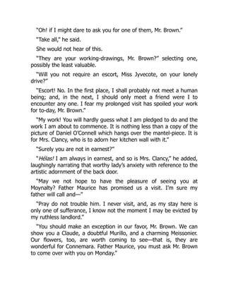 “Oh! if I might dare to ask you for one of them, Mr. Brown.”
“Take all,” he said.
She would not hear of this.
“They are your working-drawings, Mr. Brown?” selecting one,
possibly the least valuable.
“Will you not require an escort, Miss Jyvecote, on your lonely
drive?”
“Escort! No. In the first place, I shall probably not meet a human
being; and, in the next, I should only meet a friend were I to
encounter any one. I fear my prolonged visit has spoiled your work
for to-day, Mr. Brown.”
“My work! You will hardly guess what I am pledged to do and the
work I am about to commence. It is nothing less than a copy of the
picture of Daniel O’Connell which hangs over the mantel-piece. It is
for Mrs. Clancy, who is to adorn her kitchen wall with it.”
“Surely you are not in earnest?”
“Hélas! I am always in earnest, and so is Mrs. Clancy,” he added,
laughingly narrating that worthy lady’s anxiety with reference to the
artistic adornment of the back door.
“May we not hope to have the pleasure of seeing you at
Moynalty? Father Maurice has promised us a visit. I’m sure my
father will call and—”
“Pray do not trouble him. I never visit, and, as my stay here is
only one of sufferance, I know not the moment I may be evicted by
my ruthless landlord.”
“You should make an exception in our favor, Mr. Brown. We can
show you a Claude, a doubtful Murillo, and a charming Meissonier.
Our flowers, too, are worth coming to see—that is, they are
wonderful for Connemara. Father Maurice, you must ask Mr. Brown
to come over with you on Monday.”
 