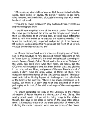 “Of course, my dear child, of course. He’ll be enchanted with the
castle. You’ll come, of course, Mr. Brown?” turning to our hero,
who, however, remained silent, although brimming over with words
he dared not speak.
“Then it’s au revoir, messieurs!” gaily exclaimed Miss Jyvecote, as
she whirled rapidly away.
It would have surprised some of the artist’s London friends could
they have peeped behind the scenes of his thoughts and gazed at
them as naturalists do at working bees. It would have astonished
them to hear him mutter as he watched the receding vehicle: “This
is just the one fresh, fair, unspotted, and perfect girl it has been my
lot to meet. Such a girl as this would cause the worst of us to turn
virtuous and eschew cakes and ale.”
Mr. Brown had confided in one man ere dropping out of Vanity
Fair. To this individual he now addressed himself, requesting of him
to “drop down to O’Connor’s, the swell ecclesiastical stained-glass
man in Berners Street, Oxford Street, and order a set of Stations of
the Cross. You don’t know what they mean, old fellow, but the
O’Connors will understand you. Let them be first class and glowing
in the reds, yellows, blues, and greens of the new French school of
colors. I don’t mind the price. Above all things let them have
especially handsome frames of the Via Dolorosa pattern.” The letter
went on to tell Mr. Dudley Poynter of his doings and the calm throb
of the heart of his daily life. “There is not much champagne in it,
Dudley, but there is a body that ne’er was dreamed of in your
philosophy, or in that of the wild, mad wags of the smoking-room
clique.”
Mr. Brown completed his copy of the Liberator, to the intense
admiration of Father Maurice and the ecstasy of Mrs. Clancy. The
worthy priest would not permit its being hung in the kitchen,
though, but gave it the place of honor in the snug little sitting-
room. It is needless to say that the entire population of Monamullin,
including the cabin curs—who were now on terms of the closest
 