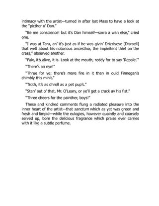 intimacy with the artist—turned in after last Mass to have a look at
the “picther o’ Dan.”
“Be me conscience! but it’s Dan himself—sorra a wan else,” cried
one.
“I was at Tara, an’ it’s just as if he was givin’ Drizzlyeye [Disraeli]
that welt about his notorious ancesthor, the impinitent thief on the
crass,” observed another.
“Faix, it’s alive, it is. Look at the mouth, reddy for to say ‘Repale.’”
“There’s an eye!”
“Thrue for ye; there’s more fire in it than in ould Finnegan’s
chimbly this minit.”
“Troth, it’s as dhroll as a pet pup’s.”
“Stan’ out o’ that, Mr. O’Leary, or ye’ll get a crack av his fist.”
“Three cheers for the painther, boys!”
These and kindred comments flung a radiated pleasure into the
inner heart of the artist—that sanctum which as yet was green and
fresh and limpid—while the eulogies, however quaintly and coarsely
served up, bore the delicious fragrance which praise ever carries
with it like a subtle perfume.
 