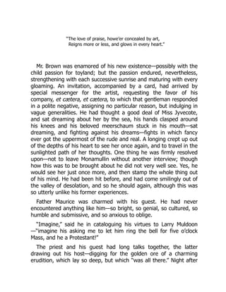 “The love of praise, howe’er concealed by art,
Reigns more or less, and glows in every heart.”
Mr. Brown was enamored of his new existence—possibly with the
child passion for toyland; but the passion endured, nevertheless,
strengthening with each successive sunrise and maturing with every
gloaming. An invitation, accompanied by a card, had arrived by
special messenger for the artist, requesting the favor of his
company, et cætera, et cætera, to which that gentleman responded
in a polite negative, assigning no particular reason, but indulging in
vague generalities. He had thought a good deal of Miss Jyvecote,
and sat dreaming about her by the sea, his hands clasped around
his knees and his beloved meerschaum stuck in his mouth—sat
dreaming, and fighting against his dreams—fights in which fancy
ever got the uppermost of the rude and real. A longing crept up out
of the depths of his heart to see her once again, and to travel in the
sunlighted path of her thoughts. One thing he was firmly resolved
upon—not to leave Monamullin without another interview; though
how this was to be brought about he did not very well see. Yes, he
would see her just once more, and then stamp the whole thing out
of his mind. He had been hit before, and had come smilingly out of
the valley of desolation, and so he should again, although this was
so utterly unlike his former experiences.
Father Maurice was charmed with his guest. He had never
encountered anything like him—so bright, so genial, so cultured, so
humble and submissive, and so anxious to oblige.
“Imagine,” said he in cataloguing his virtues to Larry Muldoon
—“imagine his asking me to let him ring the bell for five o’clock
Mass, and he a Protestant!”
The priest and his guest had long talks together, the latter
drawing out his host—digging for the golden ore of a charming
erudition, which lay so deep, but which “was all there.” Night after
 